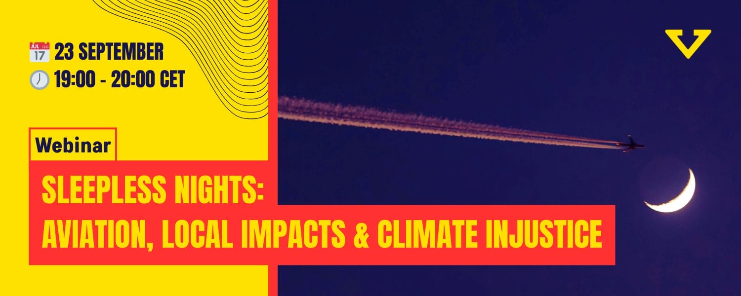 Night flights are a nightmare for those living close to airports, disrupting sleep and contributing to severe health risks. But the impacts of night flights extend far beyond the local community: they are also powerful climate bombs. 

In this webinar, we aim at bridging the gap between the local impacts of night flights and the global consequences of air traffic.  We’ll explore how the aviation industry not only contributes to air and noise pollution but is also a major driver of climate injustice, disproportionately affecting marginalised communities. 

More than 200 groups and hundreds of individuals raised their voices in September to demand an end to night flights. Together, neighbours, climate justice groups and communities across the globe can join together and strengthen each other to draw red lines against the harms caused by the aviation industry.

Join us as we look at the actions taken by groups across the globe on the International Day for the Ban of Night Flights, and delve into the intersection of aviation, public health and environmental justice. Learn how we can collectively challenge the status quo, build change and amplify our call for a fairer, quieter and liveable future for all.
